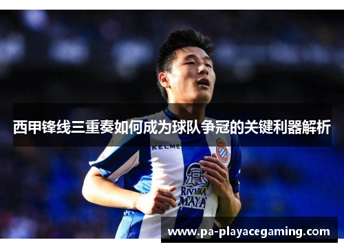 西甲锋线三重奏如何成为球队争冠的关键利器解析