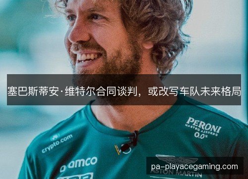 塞巴斯蒂安·维特尔合同谈判，或改写车队未来格局